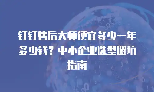 钉钉售后大师便宜多少一年多少钱？中小企业选型避坑指南