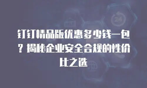钉钉精品版优惠多少钱一包？揭秘企业安全合规的性价比之选