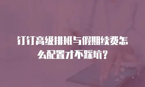 钉钉高级排班与假期续费怎么配置才不踩坑？