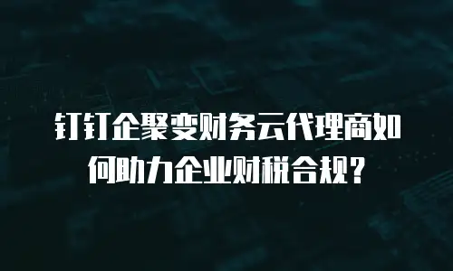 钉钉企聚变财务云代理商如何助力企业财税合规？