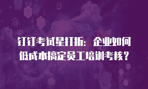 钉钉考试星打折：企业如何低成本搞定员工培训考核？