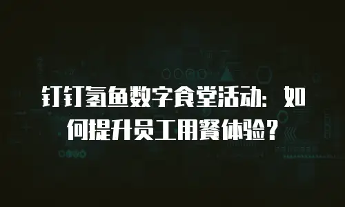 钉钉氢鱼数字食堂活动：如何提升员工用餐体验？
