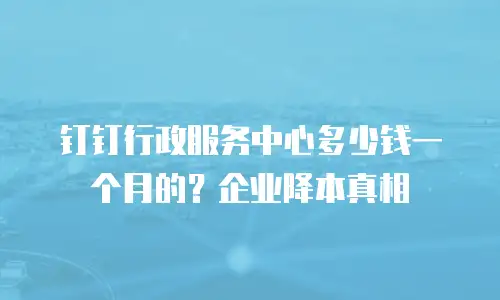 钉钉行政服务中心多少钱一个月的？企业降本真相
