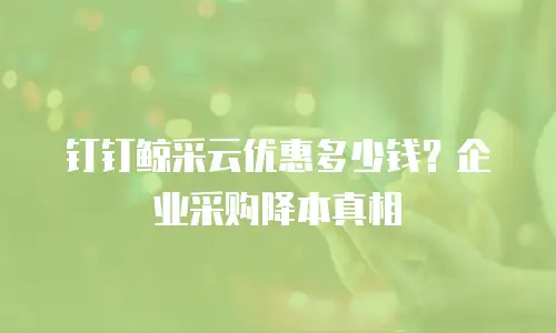 钉钉鲸采云优惠多少钱？企业采购降本真相