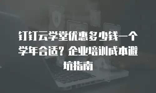 钉钉云学堂优惠多少钱一个学年合适？企业培训成本避坑指南