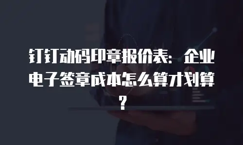 钉钉动码印章报价表：企业电子签章成本怎么算才划算？