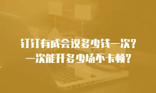 钉钉有成会议多少钱一次？一次能开多少场不卡顿？