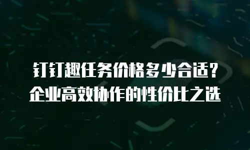 钉钉趣任务价格多少合适？企业高效协作的性价比之选