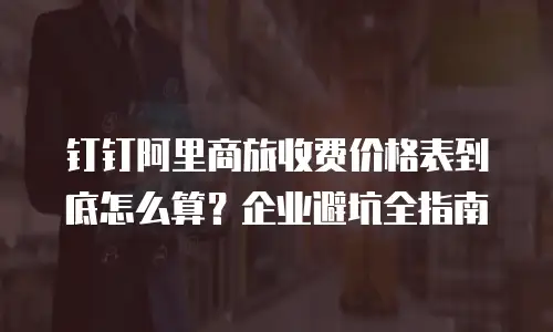 钉钉阿里商旅收费价格表到底怎么算？企业避坑全指南