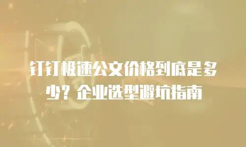 钉钉极速公文价格到底是多少？企业选型避坑指南