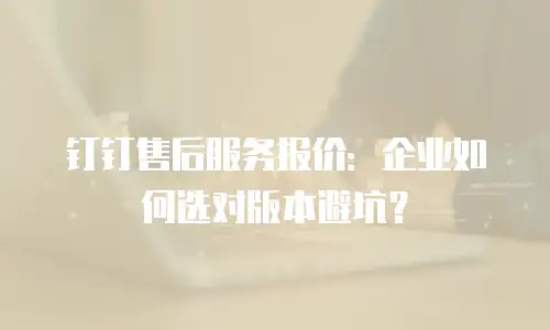 钉钉售后服务报价：企业如何选对版本避坑？