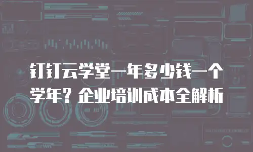 钉钉云学堂一年多少钱一个学年？企业培训成本全解析