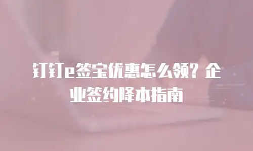 钉钉e签宝优惠怎么领？企业签约降本指南
