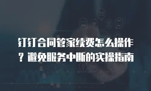 钉钉合同管家续费怎么操作？避免服务中断的实操指南