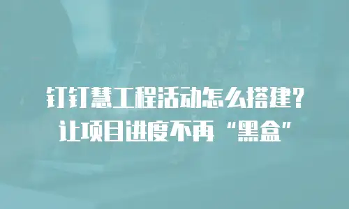 钉钉慧工程活动怎么搭建？让项目进度不再&ldquo;黑盒&rdquo;