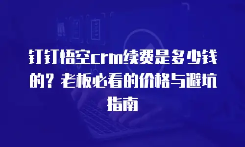 钉钉悟空crm续费是多少钱的？老板必看的价格与避坑指南