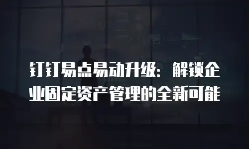 钉钉易点易动升级：解锁企业固定资产管理的全新可能