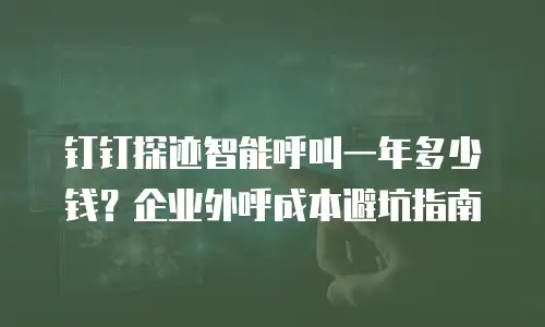 钉钉探迹智能呼叫一年多少钱？企业外呼成本避坑指南