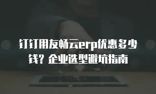 钉钉用友畅云erp优惠多少钱？企业选型避坑指南