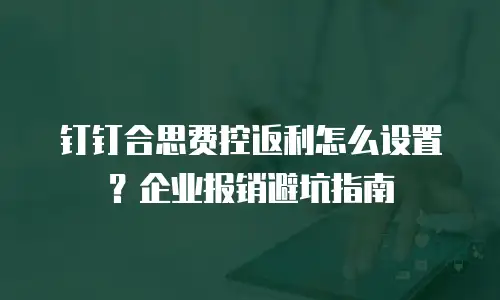 钉钉合思费控返利怎么设置？企业报销避坑指南