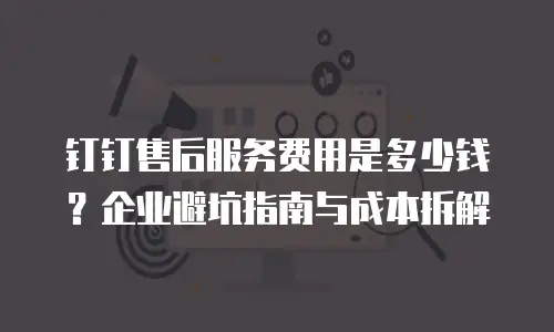 钉钉售后服务费用是多少钱？企业避坑指南与成本拆解