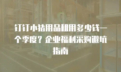 钉钉小猪用品租用多少钱一个季度？企业福利采购避坑指南
