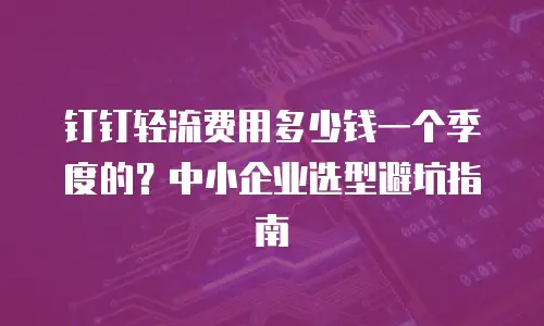 钉钉轻流费用多少钱一个季度的？中小企业选型避坑指南