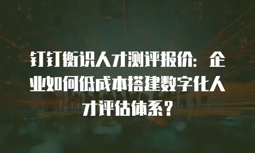 钉钉衡识人才测评报价：企业如何低成本搭建数字化人才评估体系？