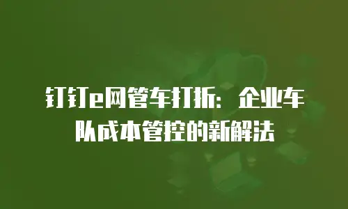 钉钉e网管车打折：企业车队成本管控的新解法