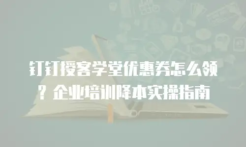 钉钉授客学堂优惠券怎么领？企业培训降本实操指南