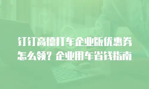 钉钉高德打车企业版优惠券怎么领？企业用车省钱指南