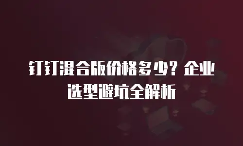 钉钉混合版价格多少？企业选型避坑全解析
