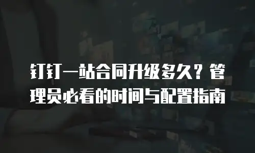 钉钉一站合同升级多久？管理员必看的时间与配置指南