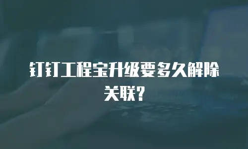 钉钉工程宝升级要多久解除关联？