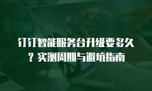 钉钉智能服务台升级要多久？实测周期与避坑指南