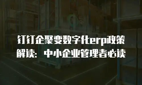 钉钉企聚变数字化erp政策解读：中小企业管理者必读