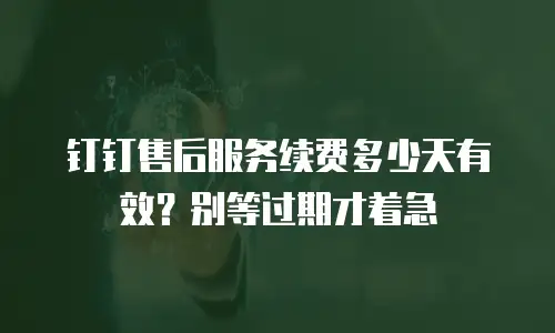 钉钉售后服务续费多少天有效？别等过期才着急