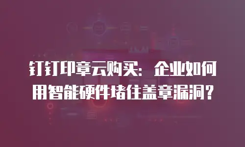 钉钉印章云购买：企业如何用智能硬件堵住盖章漏洞？