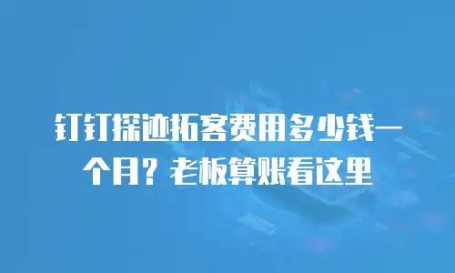 钉钉探迹拓客费用多少钱一个月？老板算账看这里