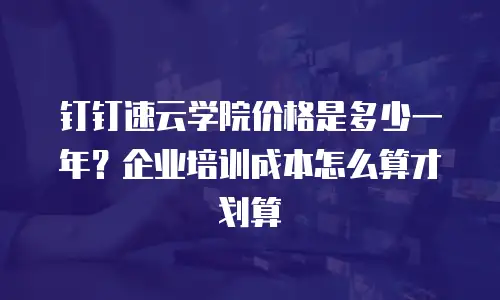 钉钉速云学院价格是多少一年？企业培训成本怎么算才划算