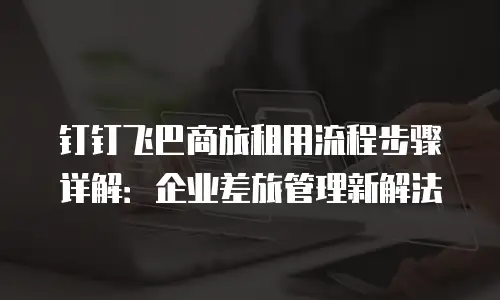 钉钉飞巴商旅租用流程步骤详解：企业差旅管理新解法
