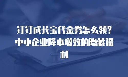 钉钉成长宝代金券怎么领？中小企业降本增效的隐藏福利