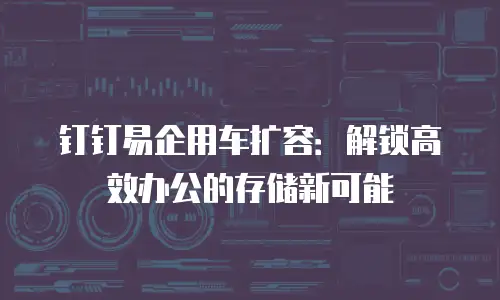 钉钉易企用车扩容：解锁高效办公的存储新可能