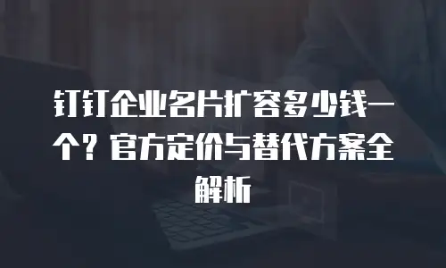 钉钉企业名片扩容多少钱一个？官方定价与替代方案全解析