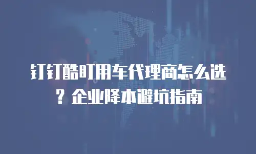 钉钉酷盯用车代理商怎么选？企业降本避坑指南