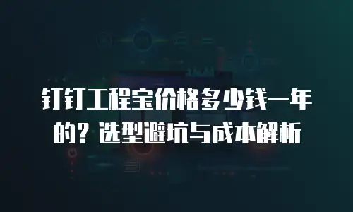 钉钉工程宝价格多少钱一年的？选型避坑与成本解析