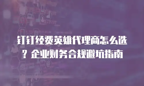 钉钉经费英雄代理商怎么选？企业财务合规避坑指南
