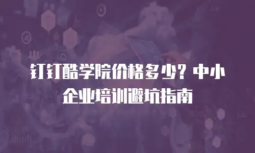 钉钉酷学院价格多少？中小企业培训避坑指南