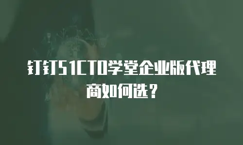 钉钉51CTO学堂企业版代理商如何选？