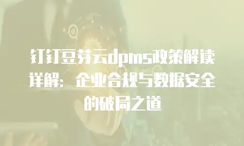 钉钉豆芽云dpms政策解读详解：企业合规与数据安全的破局之道